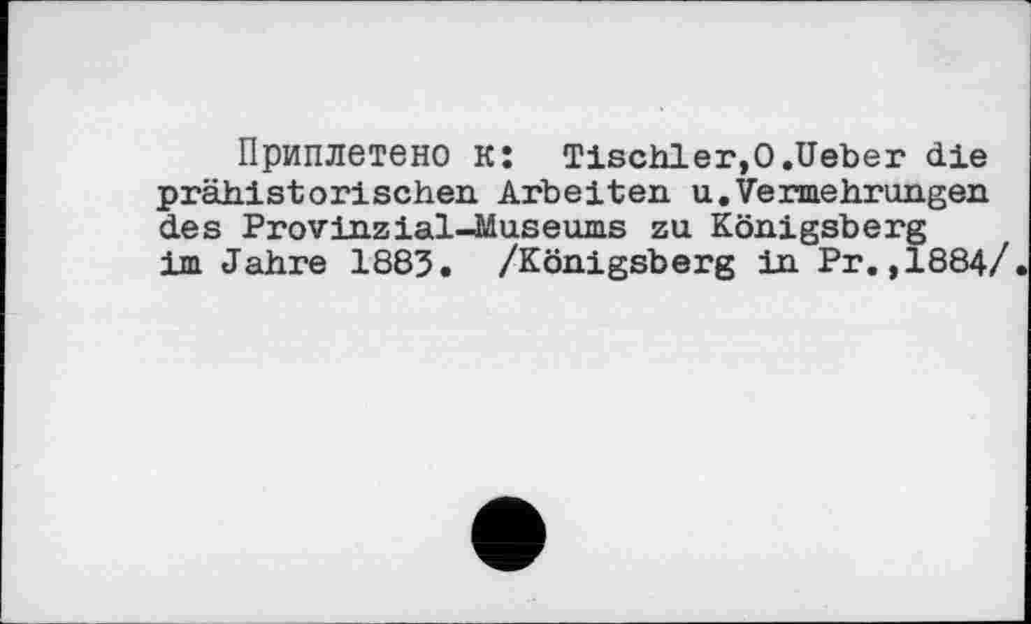 ﻿Приплетено к: Tischler,О.lieber die prähistorischen Arbeiten u.Vermehrungen des Provinzial-Museums zu Königsberg im Jahre 1883. /Königsberg in Pr. ,1884/